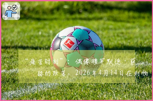 “痛苦时刻”：偶像穆罕默德·萨拉赫的跌落，2026年4月14日在利物浦成为“缺席者”
