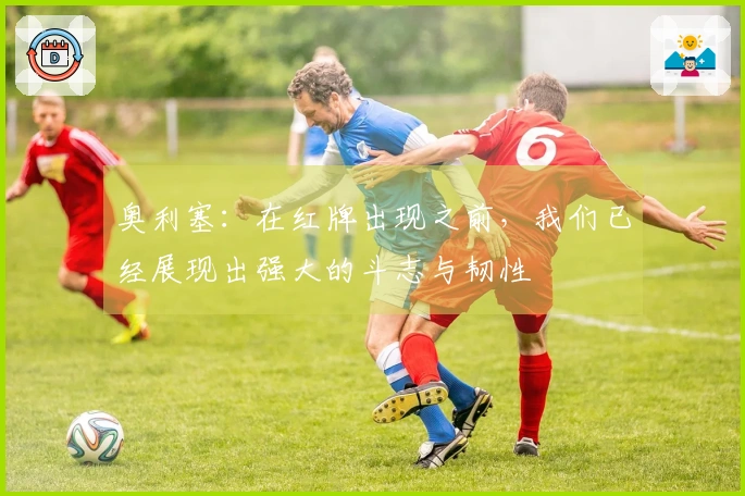 奥利塞：在红牌出现之前，我们已经展现出强大的斗志与韧性