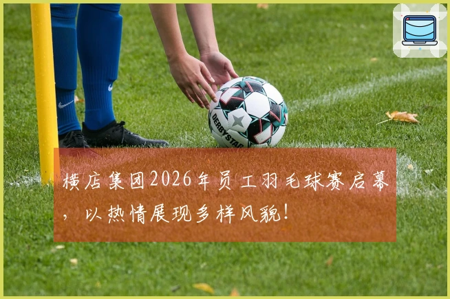 横店集团2026年员工羽毛球赛启幕，以热情展现多样风貌！