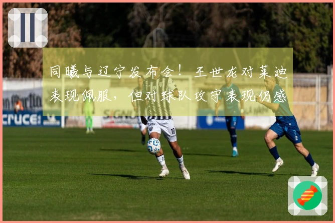 同曦与辽宁发布会！王世龙对莱迪表现佩服，但对球队攻守表现仍感满意！