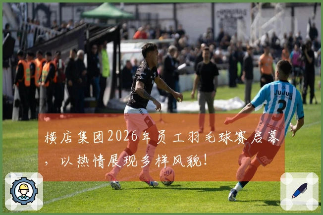 横店集团2026年员工羽毛球赛启幕，以热情展现多样风貌！