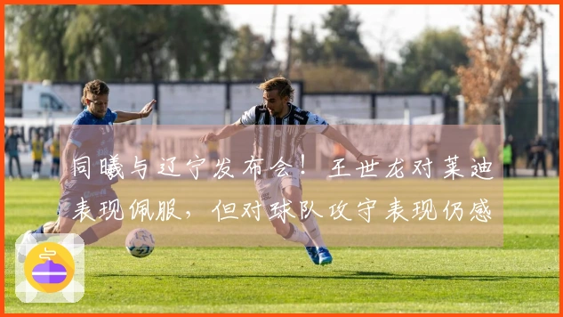 同曦与辽宁发布会！王世龙对莱迪表现佩服，但对球队攻守表现仍感满意！