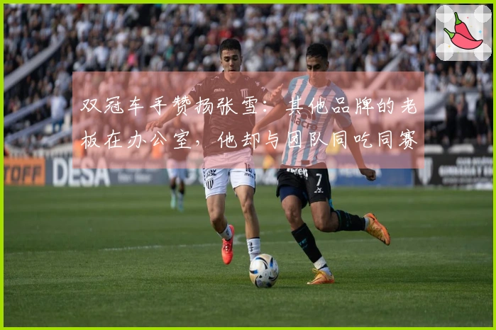 双冠车手赞扬张雪：其他品牌的老板在办公室，他却与团队同吃同赛