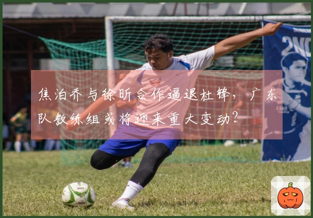 焦泊乔与徐昕合作逼退杜锋，广东队教练组或将迎来重大变动？