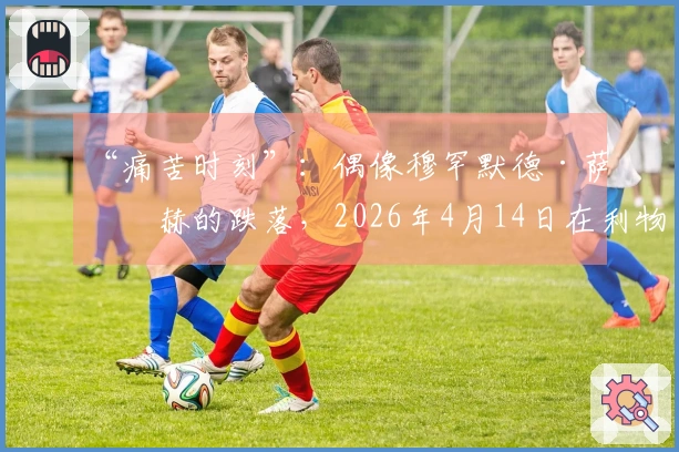 “痛苦时刻”：偶像穆罕默德·萨拉赫的跌落，2026年4月14日在利物浦成为“缺席者”
