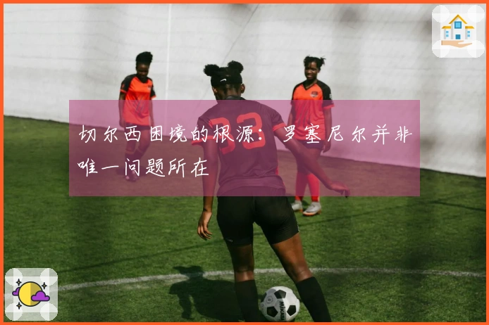 切尔西困境的根源：罗塞尼尔并非唯一问题所在