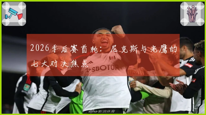 2026季后赛首轮：尼克斯与老鹰的七大对决焦点