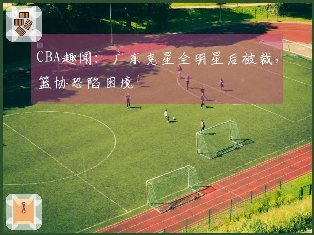 CBA趣闻：广东克星全明星后被裁，篮协恐陷困境