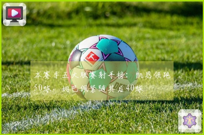 本赛季五大联赛射手榜：凯恩领跑50球，姆巴佩紧随其后40球