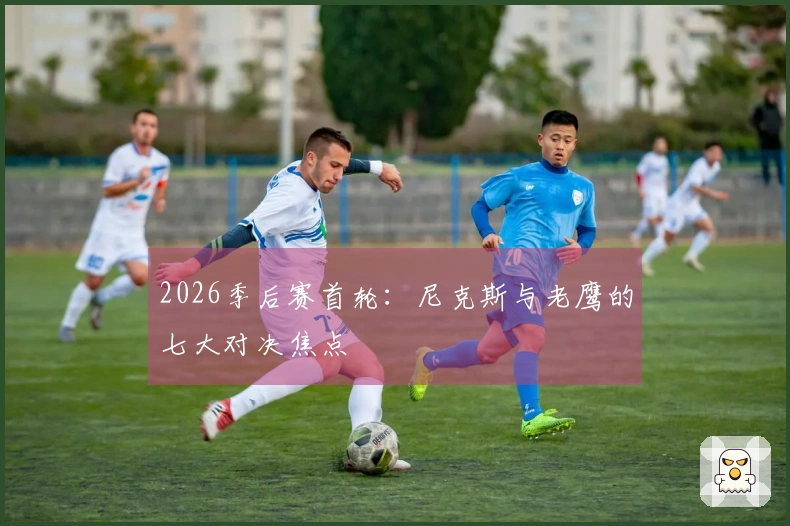 2026季后赛首轮：尼克斯与老鹰的七大对决焦点