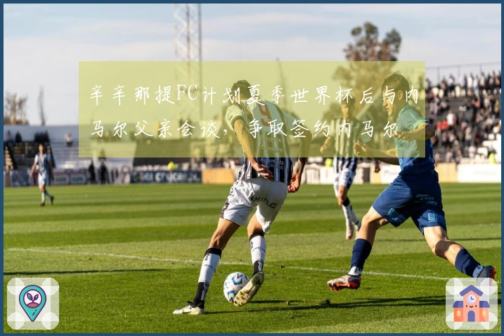 辛辛那提FC计划夏季世界杯后与内马尔父亲会谈，争取签约内马尔