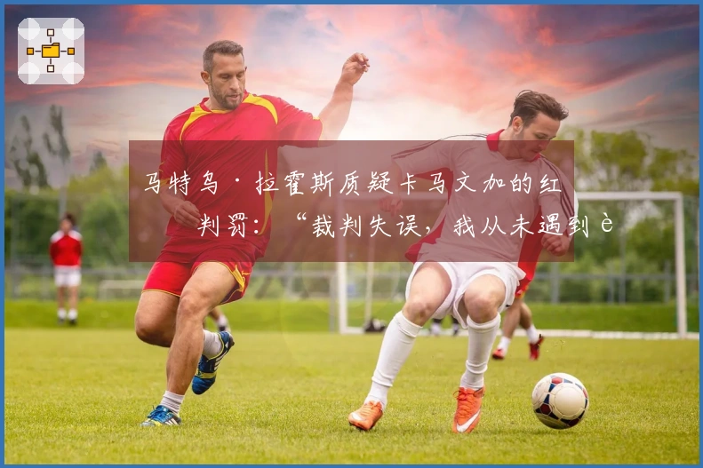 马特乌·拉霍斯质疑卡马文加的红牌判罚：“裁判失误，我从未遇到过这样的情形”