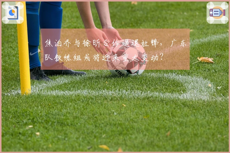 焦泊乔与徐昕合作逼退杜锋，广东队教练组或将迎来重大变动？